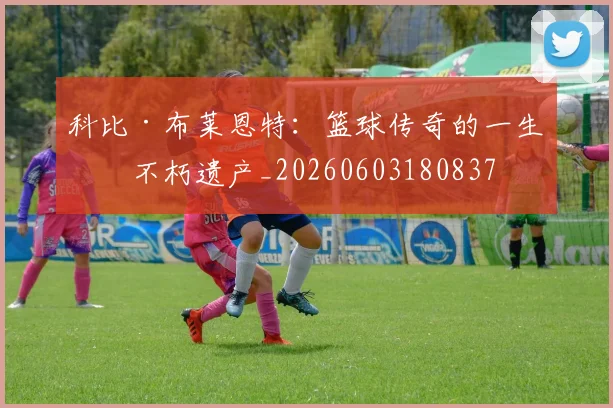 科比·布莱恩特：篮球传奇的一生与不朽遗产_20260603180837