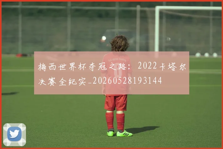梅西世界杯夺冠之路：2022卡塔尔决赛全纪实_20260528193144
